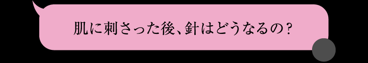肌に刺さった後、針はどうなるの？